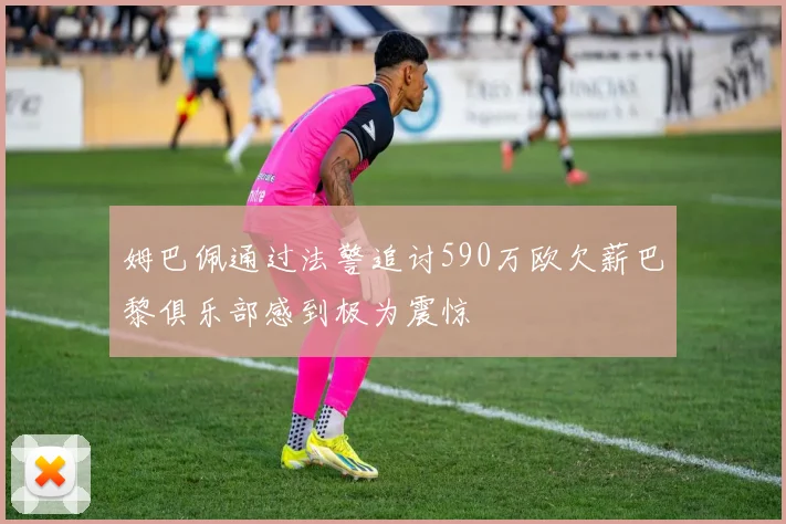 姆巴佩通过法警追讨590万欧欠薪巴黎俱乐部感到极为震惊