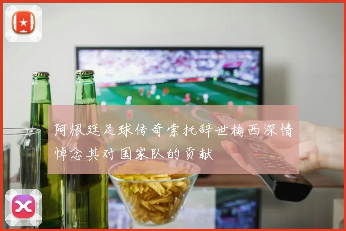 阿根廷足球传奇索托辞世梅西深情悼念其对国家队的贡献
