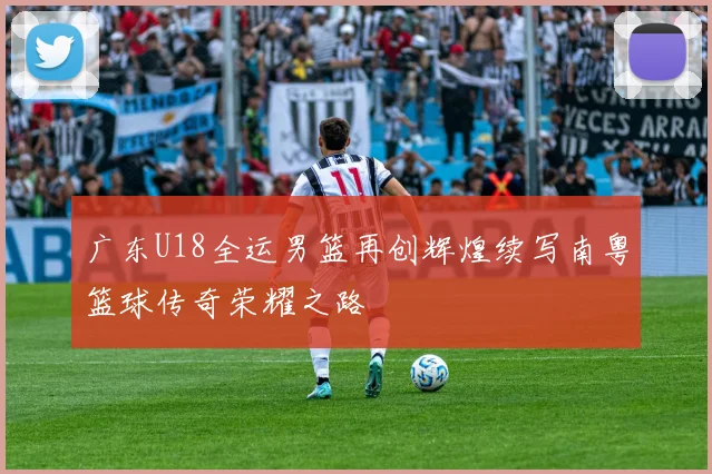 广东U18全运男篮再创辉煌续写南粤篮球传奇荣耀之路