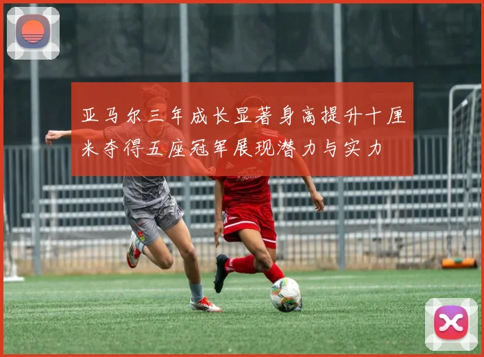 亚马尔三年成长显著身高提升十厘米夺得五座冠军展现潜力与实力