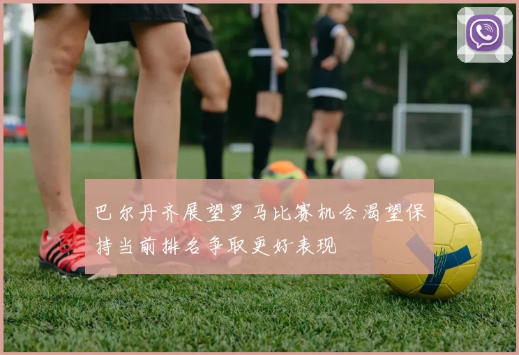 巴尔丹齐展望罗马比赛机会渴望保持当前排名争取更好表现