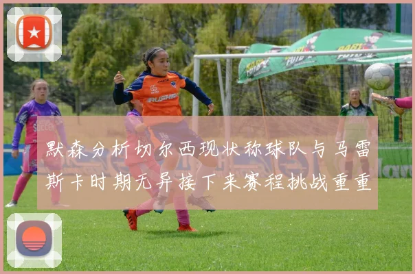 默森分析切尔西现状称球队与马雷斯卡时期无异接下来赛程挑战重重