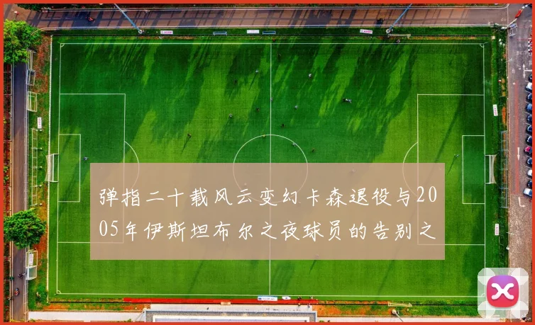 弹指二十载风云变幻卡森退役与2005年伊斯坦布尔之夜球员的告别之路