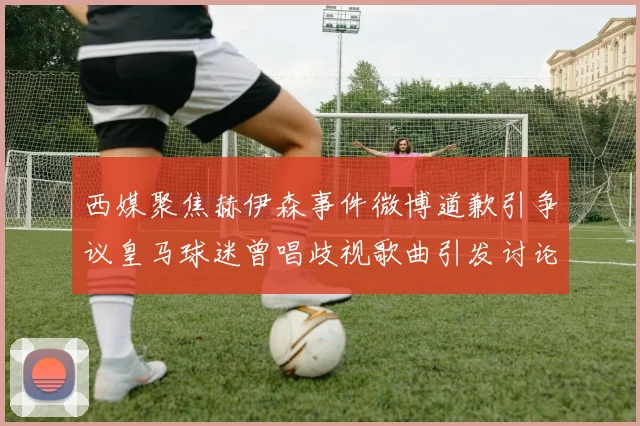 西媒聚焦赫伊森事件微博道歉引争议皇马球迷曾唱歧视歌曲引发讨论