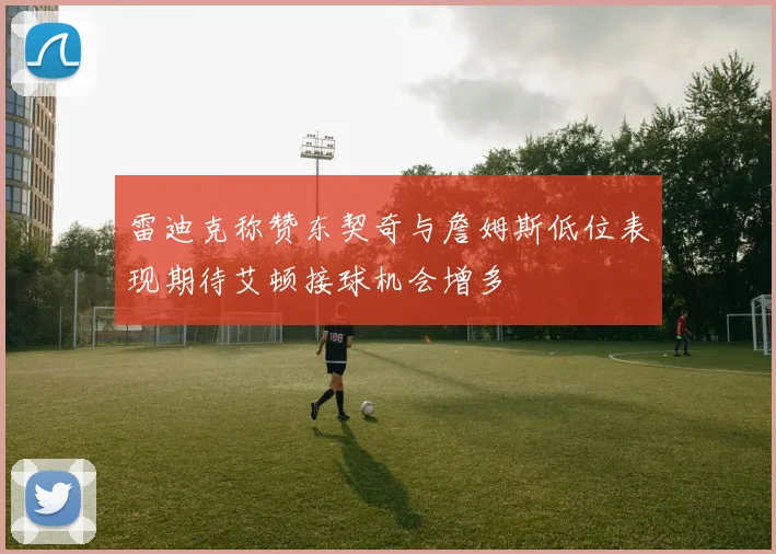 雷迪克称赞东契奇与詹姆斯低位表现期待艾顿接球机会增多