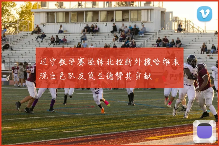 辽宁教学赛逆转北控新外援哈维表现出色队友莫兰德赞其贡献