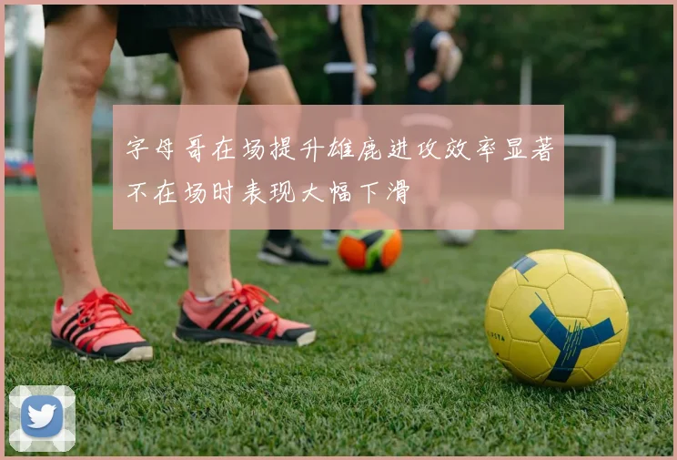 字母哥在场提升雄鹿进攻效率显著不在场时表现大幅下滑