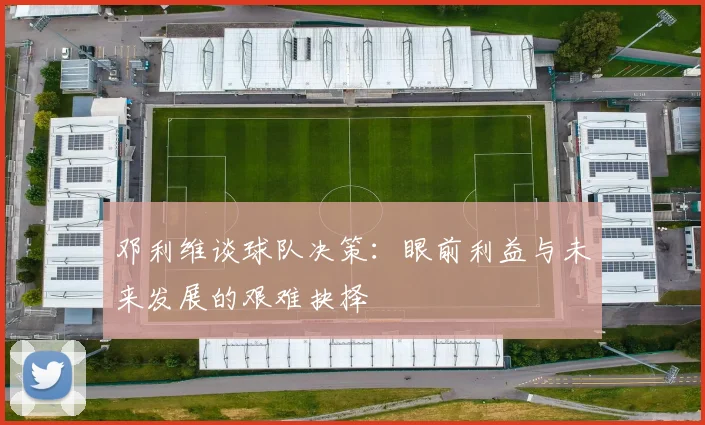 邓利维谈球队决策：眼前利益与未来发展的艰难抉择