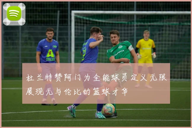 杜兰特赞阿门为全能球员定义无限展现无与伦比的篮球才华