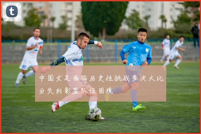 中国女足面临历史性挑战多次大比分失利彰显队伍困境