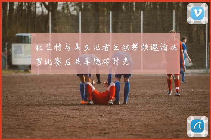杜兰特与美女记者互动频频邀请共赏比赛后共享烧烤时光