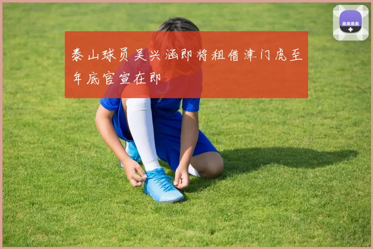 泰山球员吴兴涵即将租借津门虎至年底官宣在即