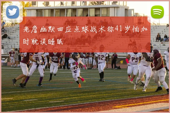 老詹幽默回应点球战术称41岁怕加时耽误睡眠
