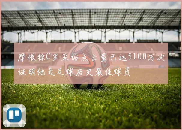 摩根称C罗采访点击量已达5100万次证明他是足球历史最佳球员