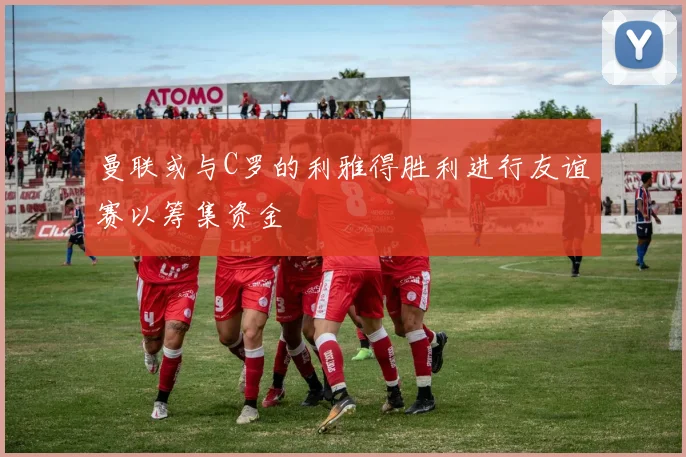 曼联或与C罗的利雅得胜利进行友谊赛以筹集资金