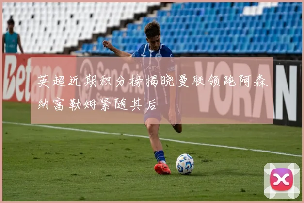 英超近期积分榜揭晓曼联领跑阿森纳富勒姆紧随其后