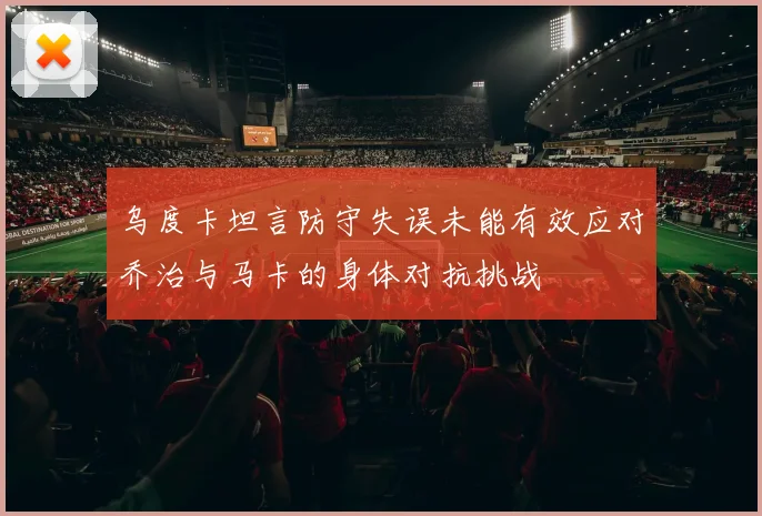 乌度卡坦言防守失误未能有效应对乔治与马卡的身体对抗挑战