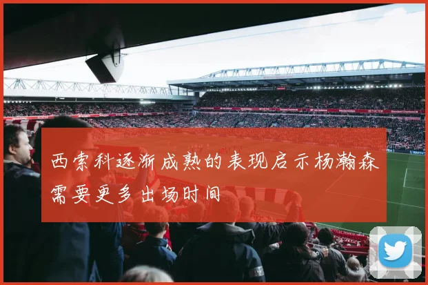 西索科逐渐成熟的表现启示杨瀚森需要更多出场时间