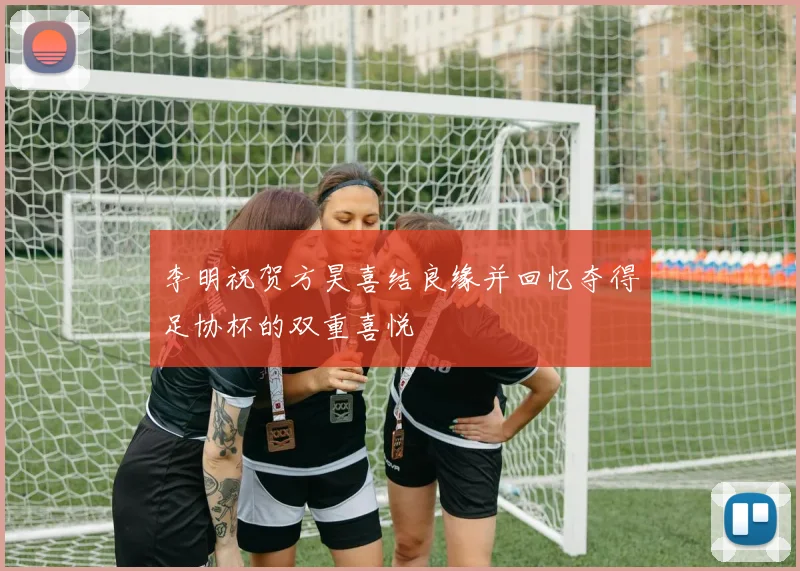 李明祝贺方昊喜结良缘并回忆夺得足协杯的双重喜悦