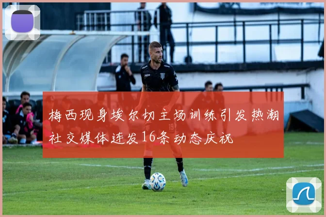 梅西现身埃尔切主场训练引发热潮社交媒体连发16条动态庆祝