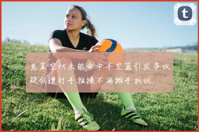 克莱空切未能命中半空篮引发争议疑似遭对手推搡不满摊手抗议