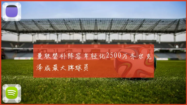 曼联替补阵容年轻化2500万齐尔克泽成最大牌球员