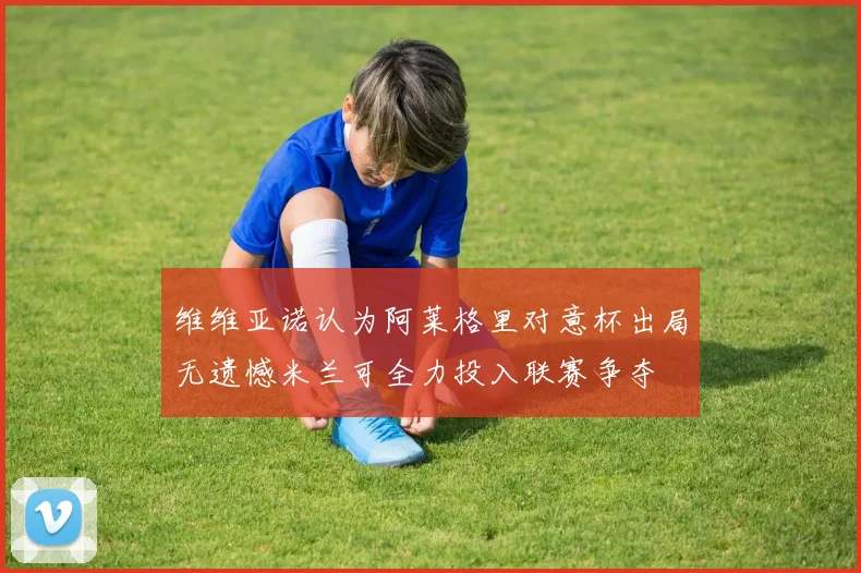 维维亚诺认为阿莱格里对意杯出局无遗憾米兰可全力投入联赛争夺