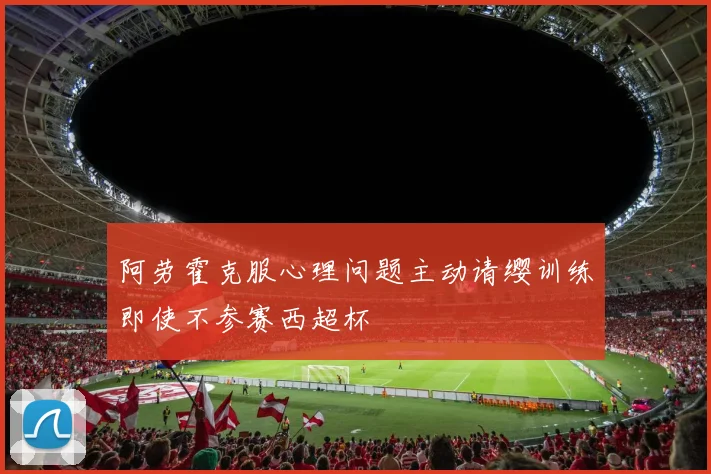 阿劳霍克服心理问题主动请缨训练即使不参赛西超杯