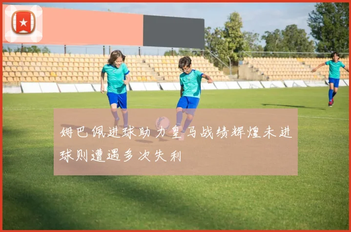 姆巴佩进球助力皇马战绩辉煌未进球则遭遇多次失利