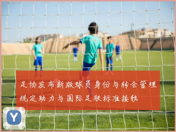 足协发布新版球员身份与转会管理规定助力与国际足联标准接轨