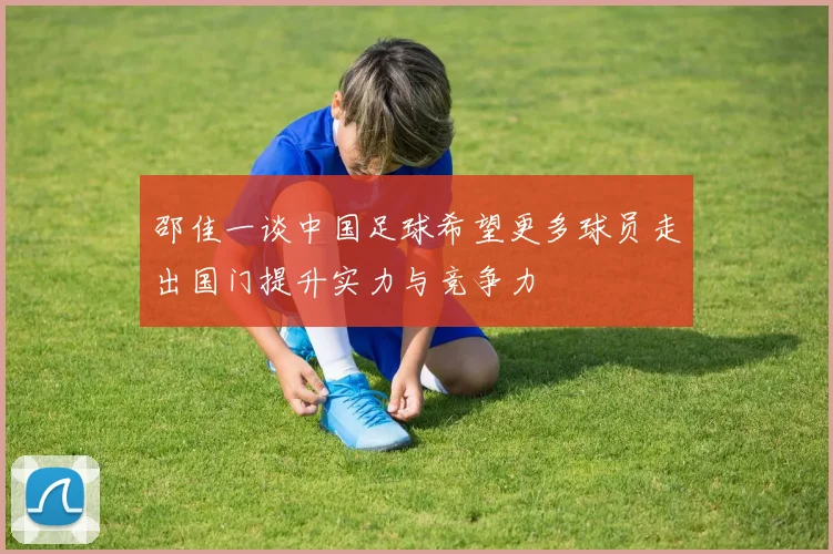 邵佳一谈中国足球希望更多球员走出国门提升实力与竞争力