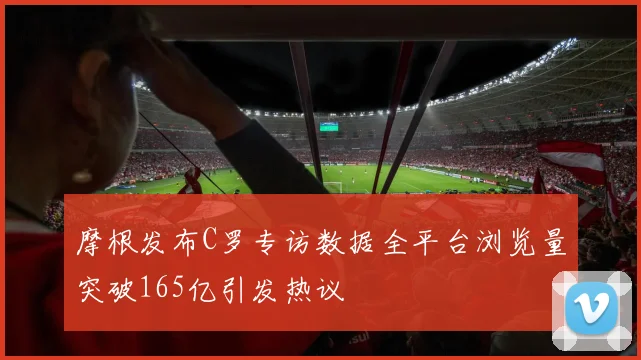 摩根发布C罗专访数据全平台浏览量突破165亿引发热议