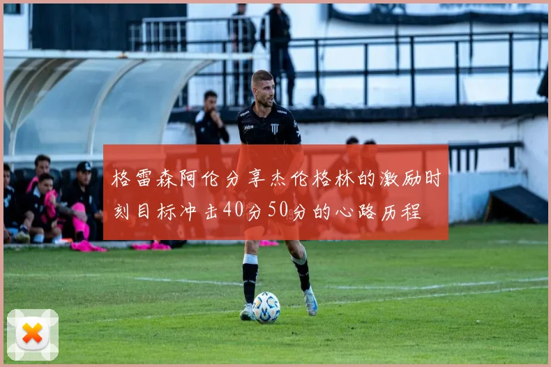 格雷森阿伦分享杰伦格林的激励时刻目标冲击40分50分的心路历程