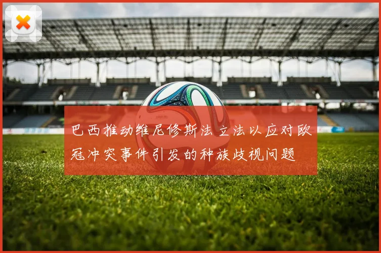 巴西推动维尼修斯法立法以应对欧冠冲突事件引发的种族歧视问题