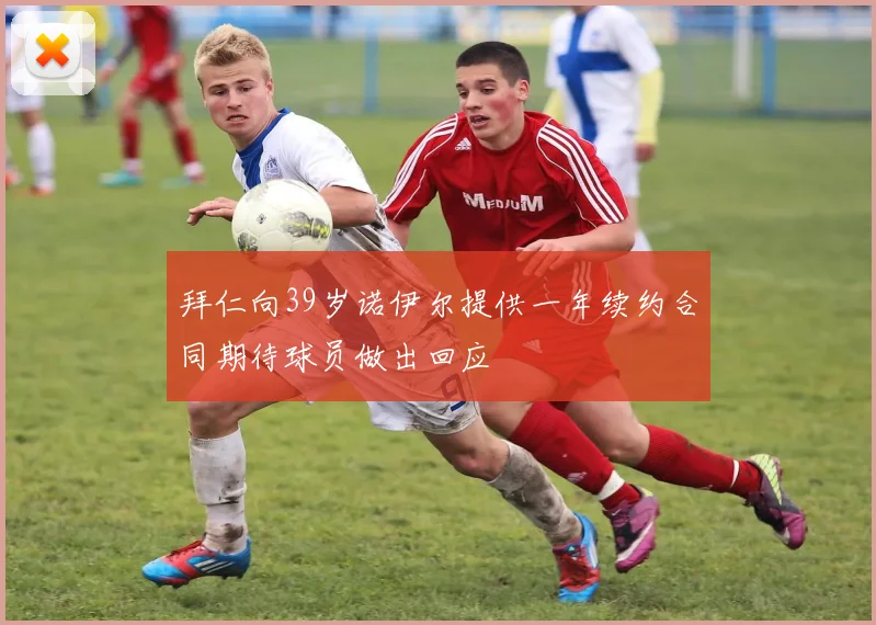 拜仁向39岁诺伊尔提供一年续约合同期待球员做出回应