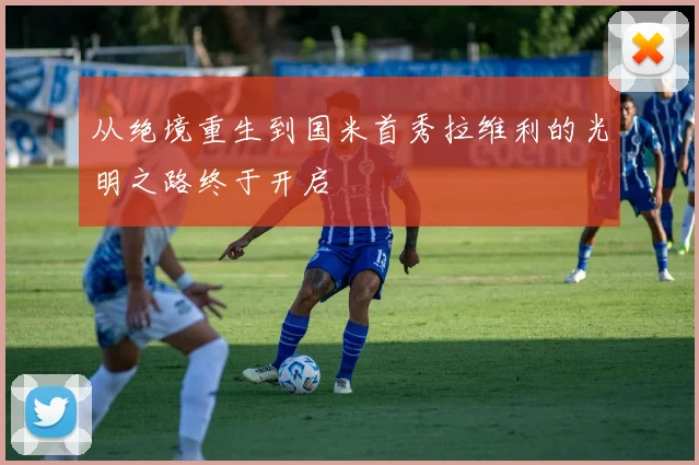 从绝境重生到国米首秀拉维利的光明之路终于开启