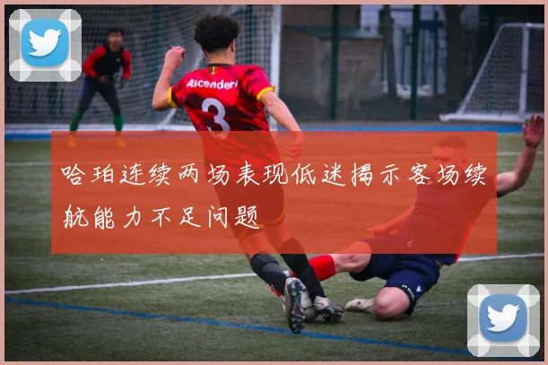 哈珀连续两场表现低迷揭示客场续航能力不足问题