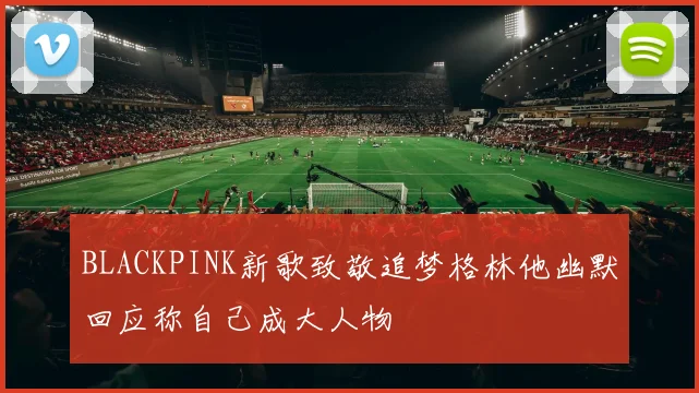 BLACKPINK新歌致敬追梦格林他幽默回应称自己成大人物