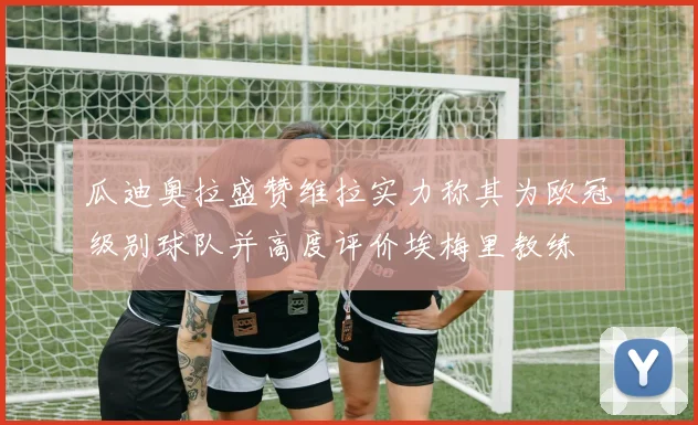 瓜迪奥拉盛赞维拉实力称其为欧冠级别球队并高度评价埃梅里教练