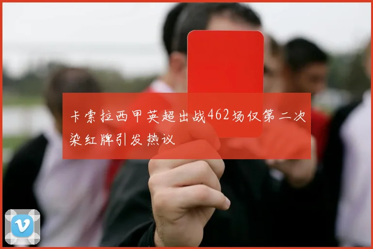 卡索拉西甲英超出战462场仅第二次染红牌引发热议