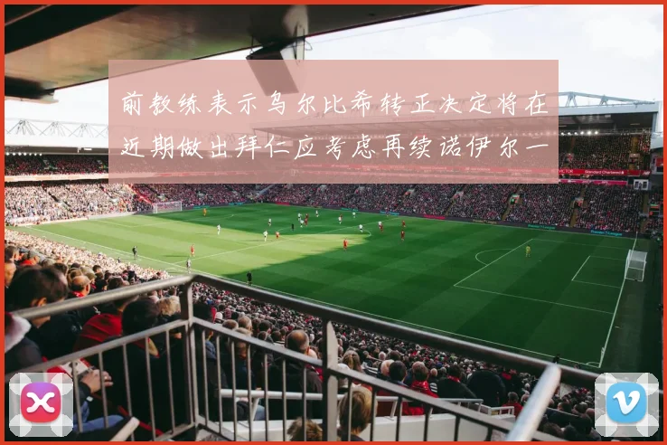 前教练表示乌尔比希转正决定将在近期做出拜仁应考虑再续诺伊尔一年合同