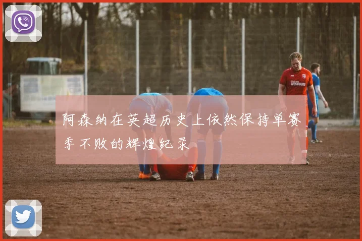 阿森纳在英超历史上依然保持单赛季不败的辉煌纪录