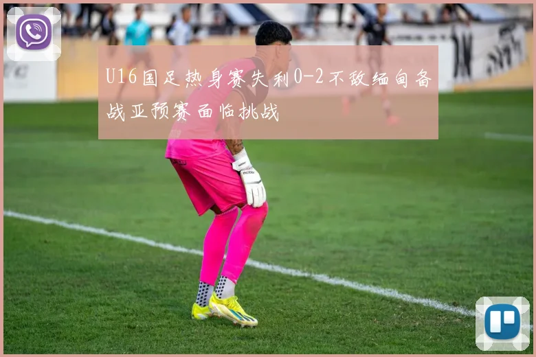 U16国足热身赛失利0-2不敌缅甸备战亚预赛面临挑战