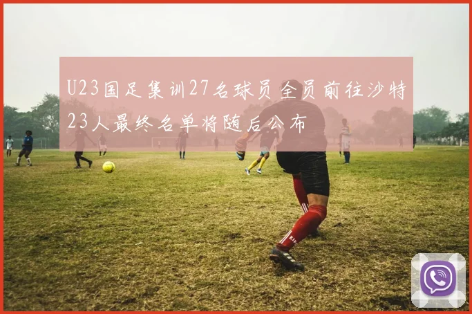 U23国足集训27名球员全员前往沙特23人最终名单将随后公布